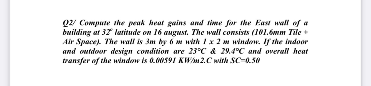Q2/ Compute the peak heat gains and time for the East wall of a
building at 32° latitude on 16 august. The wall consists (101.6mm Tile +
Air Space). The wall is 3m by 6 m with 1 x 2 m window. If the indoor
and outdoor design condition are 23°C & 29.4°C and overall heat
transfer of the window is 0.00591 KW/m2.C with SC=0.50
