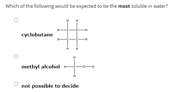 Which of the following would be expected to be the most soluble in water?
cyclobutane
H H
H- -C-
H-
H
H
methyl alcohol H-
-H
H
+
H
-H
not possible to decide
C -0-H