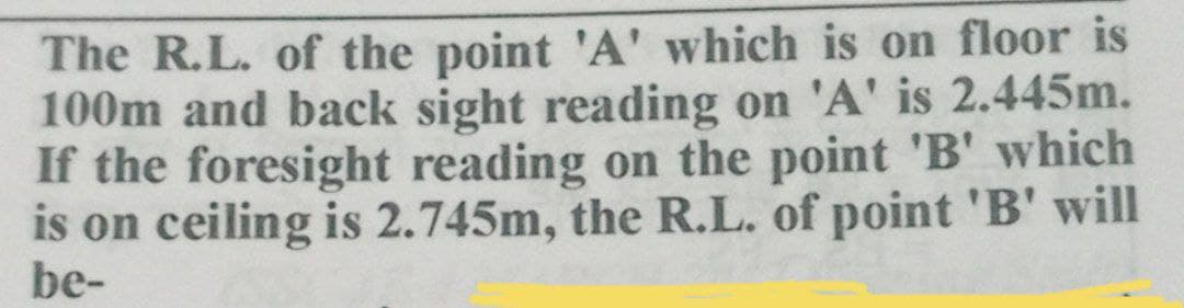 The R.L. of the point 'A' which is on floor is
100m and back sight reading on 'A' is 2.445m.
If the foresight reading on the point 'B' which
is on ceiling is 2.745m, the R.L. of point 'B' will
be-
