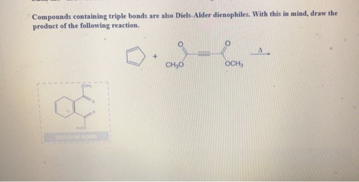 Compounds containing triple bonds are also Diels-Alder dienophiles. With this in mind, draw the
product of the following reaction.
H.CO
nevidhow con
+
CH₂O
OCH3