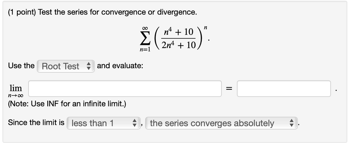 (1 point) Test the series for convergence or divergence.
00
n
n4
+ 10
2nt + 10
n=1
Use the Root Test + and evaluate:
lim
(Note: Use INF for an infinite limit.)
Since the limit is less than 1
the series converges absolutely
