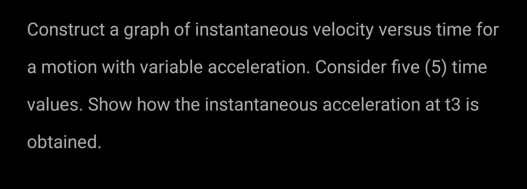 Construct a graph of instantaneous velocity versus time for
a motion with variable acceleration. Consider five (5) time
values. Show how the instantaneous acceleration at t3 is
obtained.

