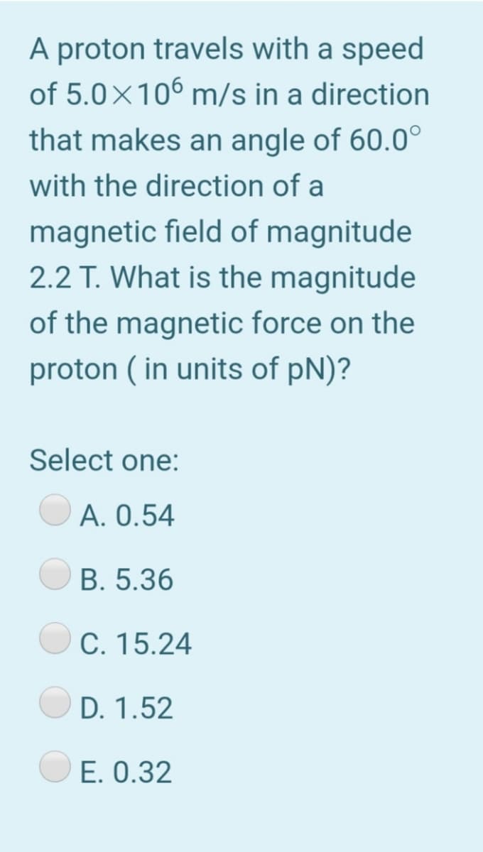 A proton travels with a speed
of 5.0×106 m/s in a direction
that makes an angle of 60.0°
with the direction of a
magnetic field of magnitude
2.2 T. What is the magnitude
of the magnetic force on the
proton ( in units of pN)?
Select one:
A. 0.54
B. 5.36
C. 15.24
D. 1.52
E. 0.32
