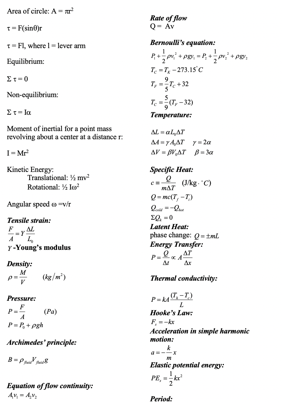 Area of circle: A = Tr?
Rate of flow
Q = Av
t = F(sin0)r
T = Fl, wherel= lever arm
Bernoulli's equation:
1
P+
+ pgy, = P, +
1
pv,´ + pgy,
Equilibrium:
Te = T - 273.15°C
Στ=0
9
T =
-T. +32
5
Non-equilibrium:
5
Tc =-(T, - 32)
Στ= Ια
Тетреrature:
Moment of inertial for a point mass
revolving about a center at a distance r:
ΔL L,ΔΤ
AA = y A,AT Y = 2a
AV = BVAT B = 3a
I= Mr?
Kinetic Energy:
Specific Heat:
Translational: ½ mv²
Rotational: ½ Im?
(J/kg. 'C)
mAT
Q = mc(T, –T,)
Angular speed o =v/r
Qcold
=-Qhot
Tensile strain:
EQ = 0
Latent Heat:
F
AL
L.
Y -Young's modulus
phase change: Q=±mL
Energy Transfer:
ΔΤ
P =
At
Density:
Ar
M
p =
V
(kg/m²)
Thermal conductivity:
Pressure:
(T, – T.)
P = kA
L.
F
P=
A
(Ра)
Hooke's Law:
F =-kx
P = P, + pgh
Acceleration in simple harmonic
motion:
Archimedes' principle:
k
a =
B = P fuidV fa
m
fluid8
Elastic potential energy:
РЕ, %3D
-kx²
2
Equation of flow continuity:
Av, = A,v,
Period:
