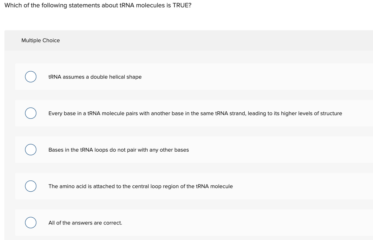 Which of the following statements about tRNA molecules is TRUE?
Multiple Choice
TRNA assumes a double helical shape
Every base in a tRNA molecule pairs with another base in the same tRNA strand, leading to its higher levels of structure
Bases in the tRNA loops do not pair with any other bases
The amino acid is attached to the central loop region of the tRNA molecule
All of the answers are correct.
