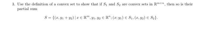 3. Use the definition of a convex set to show that if S₁ and S₂ are convex sets in Rm+n, then so is their
partial sum
S = {(x, y₁ + y2) | ER",1,32 € R"; (2; y₁) € S₁, (x, y2) € S₂}.