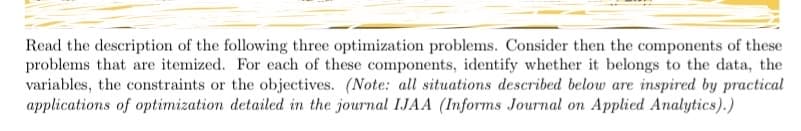 Read the description of the following three optimization problems. Consider then the components of these
problems that are itemized. For each of these components, identify whether it belongs to the data, the
variables, the constraints or the objectives. (Note: all situations described below are inspired by practical
applications of optimization detailed in the journal IJAA (Informs Journal on Applied Analytics).)
