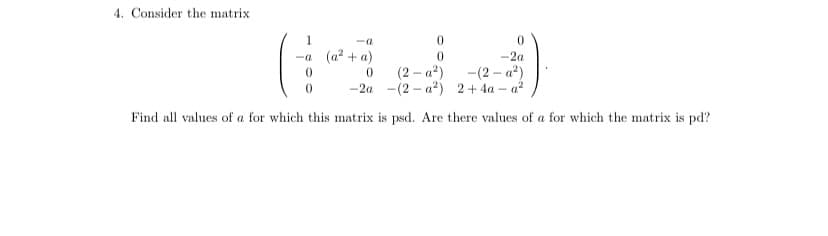 4. Consider the matrix
0
-2a
-a
-a (a² + a)
0
(2-a²) -(2-a²)
(2-a²) 2+4a-a²
0
-2a
Find all values of a for which this matrix is psd. Are there values of a for which the matrix is pd?