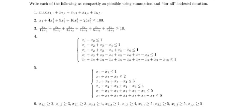 Write each of the following as compactly as possible using summation and "for all" indexed notation.
1. max 1,1 +2,2+3,3 +4,4+25,5.
2.
1+4+9x + 16x + 25x ≤ 100.
+ 2+₂ +²2
4.
5.
+ + + + + 210.
5+25 6+6
3+23 4+24
21-2₂ ≤1
12 + x3-24 ≤1
21- 2 + x3 x4 +25-26 ≤ 1
12 +34 +25 26 27
21 22 23 24 25 26 27
1-₂ ≤1
1+2 3 ≤ 2
1+₂+34 ≤3
1+2+3+4-25 ≤4
28 ≤1
28 29-10 ≤ 1
1 +2+3+4+25-26 ≤5
₁ +₂ +3 +4 +5 +26-27 ≤ 6
6. 21,1 ≥ 2, 1,2 ≥ 3, 2,1 ≥ 3, 3,1 ≥ 4, 2,2 ≥ 4, 21,3 ≥ 4, 4,1 ≥ 5, 23,225, 22,325, 21,4 ≥ 5