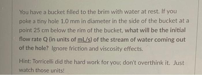 You have a bucket filled to the brim with water at rest. If you
poke a tiny hole 1.0 mm in diameter in the side of the bucket at a
point 25 cm below the rim of the bucket, what will be the initial
flow rate Q (in units of mL/s) of the stream of water coming out
of the hole? Ignore friction and viscosity effects.
Hint: Torricelli did the hard work for you; don't overthink it. Just
watch those units!
