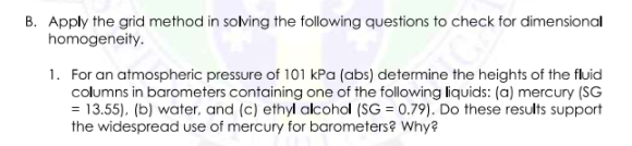B. Apply the grid method in solving the following questions to check for dimensional
homogeneity.
1. For an atmospheric pressure of 101 kPa (abs) determine the heights of the fluid
columns in barometers containing one of the following liquids: (a) mercury (SG
= 13.55), (b) water, and (c) ethyl alcohol (SG = 0.79). Do these results support
the widespread use of mercury for barometers? Why?
