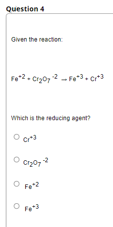 Question 4
Given the reaction:
Fe*2 + Cr207
-2 - Fe*3+ Cr*3
Which is the reducing agent?
Cr*3
Cr20, 2
Fe*2
Fe*3
