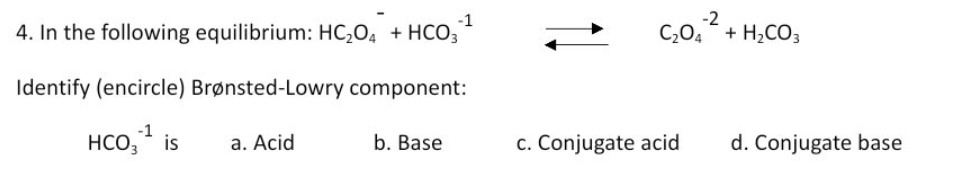 4. In the following equilibrium: HC;O4 + HCO;
-2
C,0, + H,CO3
Identify (encircle) Brønsted-Lowry component:
-1
HCO, is
a. Acid
b. Base
c. Conjugate acid
d. Conjugate base
