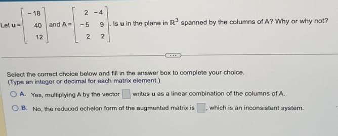 Let u =
- 18
40 and A=
12
2-4
-5
2
9
Is u in the plane in R³ spanned by the columns of A? Why or why not?
2
Select the correct choice below and fill in the answer box to complete your choice.
(Type an integer or decimal for each matrix element.)
OA. Yes, multiplying A by the vector writes u as a linear combination of the columns of A.
B. No, the reduced echelon form of the augmented matrix is, which is an inconsistent system.