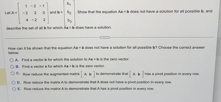 b₁
and b = b₂
4-2
b3
describe the set of all b for which Ax=b does have a solution.
Let A =
1 -2 -1
-2
2 0
2
Show that the equation Ax=b does not have a solution for all possible b, and
How can it be shown that the equation Ax=b does not have a solution for all possible b? Choose the correct answer
below.
OA. Find a vector b for which the solution to Ax=b is the zero vector.
B. Find a vector x for which Ax=b is the zero vector.
C. Row reduce the augmented matrix Ab ]
to demonstrate that
] has a pivot position in every row.
[Ab
D. Row reduce the matrix A to demonstrate that A does not have a pivot position in every row.
E. Row reduce the matrix A to demonstrate that A has a pivot position in every row.