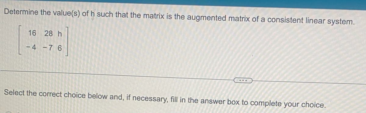 Determine the value(s) of h such that the matrix is the augmented matrix of a consistent linear system.
16 28 h
-4-76
....
Select the correct choice below and, if necessary, fill in the answer box to complete your choice.