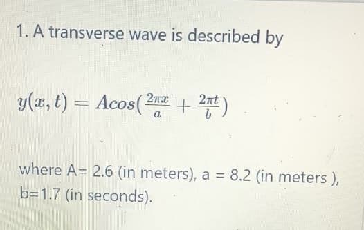 1. A transverse wave is described by
y(x, t) = Acos(2 + 2t)
2nt
a
where A= 2.6 (in meters), a = 8.2 (in meters ),
b=1.7 (in seconds).
