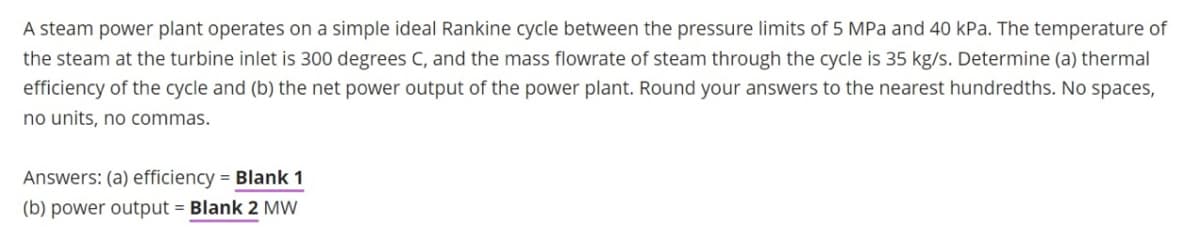 A steam power plant operates on a simple ideal Rankine cycle between the pressure limits of 5 MPa and 40 kPa. The temperature of
the steam at the turbine inlet is 300 degrees C, and the mass flowrate of steam through the cycle is 35 kg/s. Determine (a) thermal
efficiency of the cycle and (b) the net power output of the power plant. Round your answers to the nearest hundredths. No spaces,
no units, no commas.
Answers: (a) efficiency = Blank 1
(b) power output = Blank 2 MW
