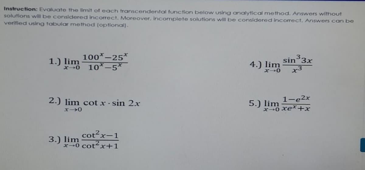 Instruction: Evaluate the limit of each transcendental function below using analytical method. Answers without
solutions will be considered incorrect. Moreover, Incomplete solutions will be considered incorrect. Answers can be
verified using tabular method (optional).
100*-25*
x0 10*-5*
3.
1.) lim
4.) lim
sin 3x
2.) lim cot x- sin 2x
5.)
x0 xex+x
1-e2x
lim
cot2x-1
3.) lim
x-0 cotx+1
