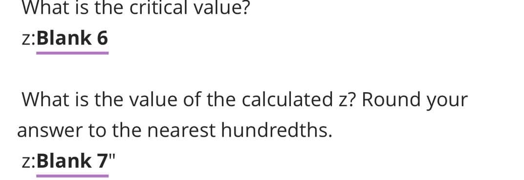 What is the critical value?
z:Blank 6
What is the value of the calculated z? Round your
answer to the nearest hundredths.
z:Blank 7"

