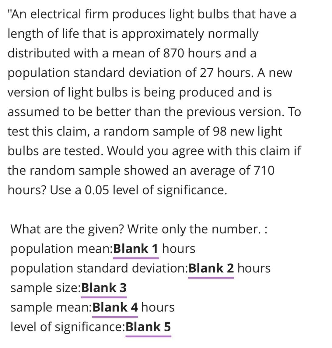 "An electrical firm produces light bulbs that have a
length of life that is approximately normally
distributed with a mean of 870 hours and a
population standard deviation of 27 hours. A new
version of light bulbs is being produced and is
assumed to be better than the previous version. To
test this claim, a random sample of 98 new light
bulbs are tested. Would you agree with this claim if
the random sample showed an average of 710
hours? Use a 0.05 level of significance.
What are the given? Write only the number. :
population mean:Blank 1 hours
population standard deviation:Blank 2 hours
sample size:Blank 3
sample mean:Blank 4 hours
level of significance:Blank 5
