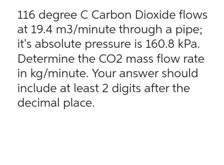 116 degree C Carbon Dioxide flows
at 19.4 m3/minute through a pipe;
it's absolute pressure is 160.8 kPa.
Determine the CO2 mass flow rate
in kg/minute. Your answer should
include at least 2 digits after the
decimal place.