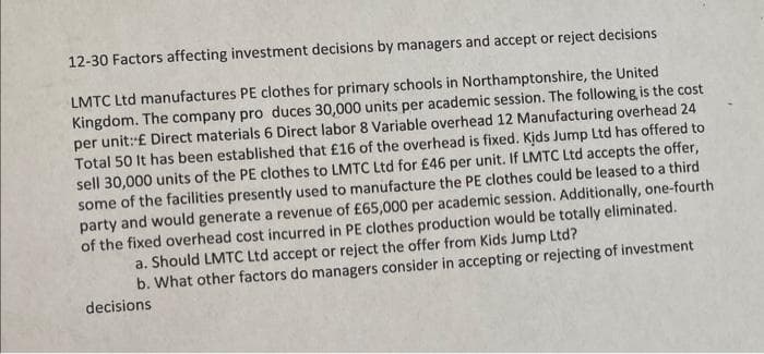 12-30 Factors affecting investment decisions by managers and accept or reject decisions
LMTC Ltd manufactures PE clothes for primary schools in Northamptonshire, the United
Kingdom. The company pro duces 30,000 units per academic session. The following is the cost
per unit: £ Direct materials 6 Direct labor 8 Variable overhead 12 Manufacturing overhead 24
Total 50 It has been established that £16 of the overhead is fixed. Kids Jump Ltd has offered to
sell 30,000 units of the PE clothes to LMTC Ltd for £46 per unit. If LMTC Ltd accepts the offer,
some of the facilities presently used to manufacture the PE clothes could be leased to a third
party and would generate a revenue of £65,000 per academic session. Additionally, one-fourth
of the fixed overhead cost incurred in PE clothes production would be totally eliminated.
a. Should LMTC Ltd accept or reject the offer from Kids Jump Ltd?
b. What other factors do managers consider in accepting or rejecting of investment
decisions