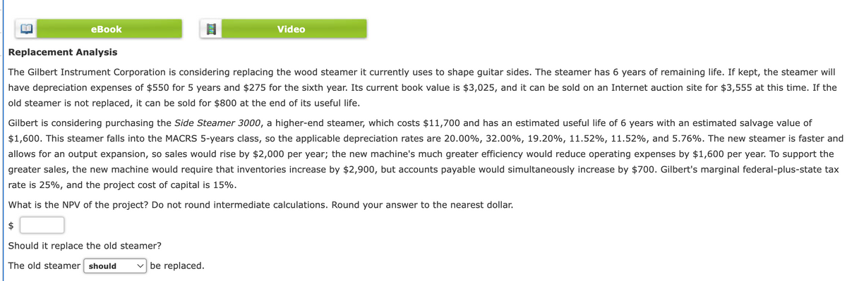 eBook
Replacement Analysis
Video
The Gilbert Instrument Corporation is considering replacing the wood steamer it currently uses to shape guitar sides. The steamer has 6 years of remaining life. If kept, the steamer will
have depreciation expenses of $550 for 5 years and $275 for the sixth year. Its current book value is $3,025, and it can be sold on an Internet auction site for $3,555 at this time. If the
old steamer is not replaced, it can be sold for $800 at the end of its useful life.
Gilbert is considering purchasing the Side Steamer 3000, a higher-end steamer, which costs $11,700 and has an estimated useful life of 6 years with an estimated salvage value of
$1,600. This steamer falls into the MACRS 5-years class, so the applicable depreciation rates are 20.00%, 32.00%, 19.20%, 11.52%, 11.52%, and 5.76%. The new steamer is faster and
allows for an output expansion, so sales would rise by $2,000 per year; the new machine's much greater efficiency would reduce operating expenses by $1,600 per year. To support the
greater sales, the new machine would require that inventories increase by $2,900, but accounts payable would simultaneously increase by $700. Gilbert's marginal federal-plus-state tax
rate is 25%, and the project cost of capital is 15%.
What is the NPV of the project? Do not round intermediate calculations. Round your answer to the nearest dollar.
$
Should it replace the old steamer?
The old steamer should
☑ be replaced.