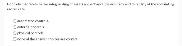 Controls that relate to the safeguarding of assets and enhance the accuracy and reliability of the accounting
records are
automated controls.
O external controls.
physical controls.
none of the answer choices are correct.