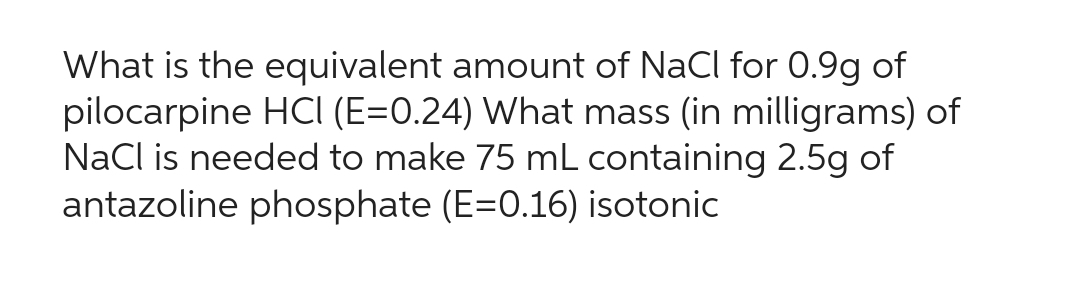 What is the equivalent amount of NaCl for 0.9g of
pilocarpine HCI (E=0.24) What mass (in milligrams) of
NaCl is needed to make 75 mL containing 2.5g of
antazoline phosphate (E=0.16) isotonic