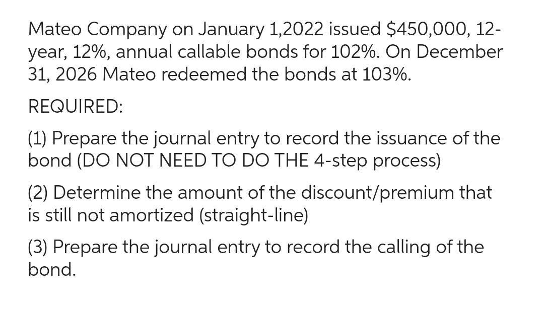 Mateo Company on January 1,2022 issued $450,000, 12-
year, 12%, annual callable bonds for 102%. On December
31, 2026 Mateo redeemed the bonds at 103%.
REQUIRED:
(1) Prepare the journal entry to record the issuance of the
bond (DO NOT NEED TO DO THE 4-step process)
(2) Determine the amount of the discount/premium that
is still not amortized (straight-line)
(3) Prepare the journal entry to record the calling of the
bond.