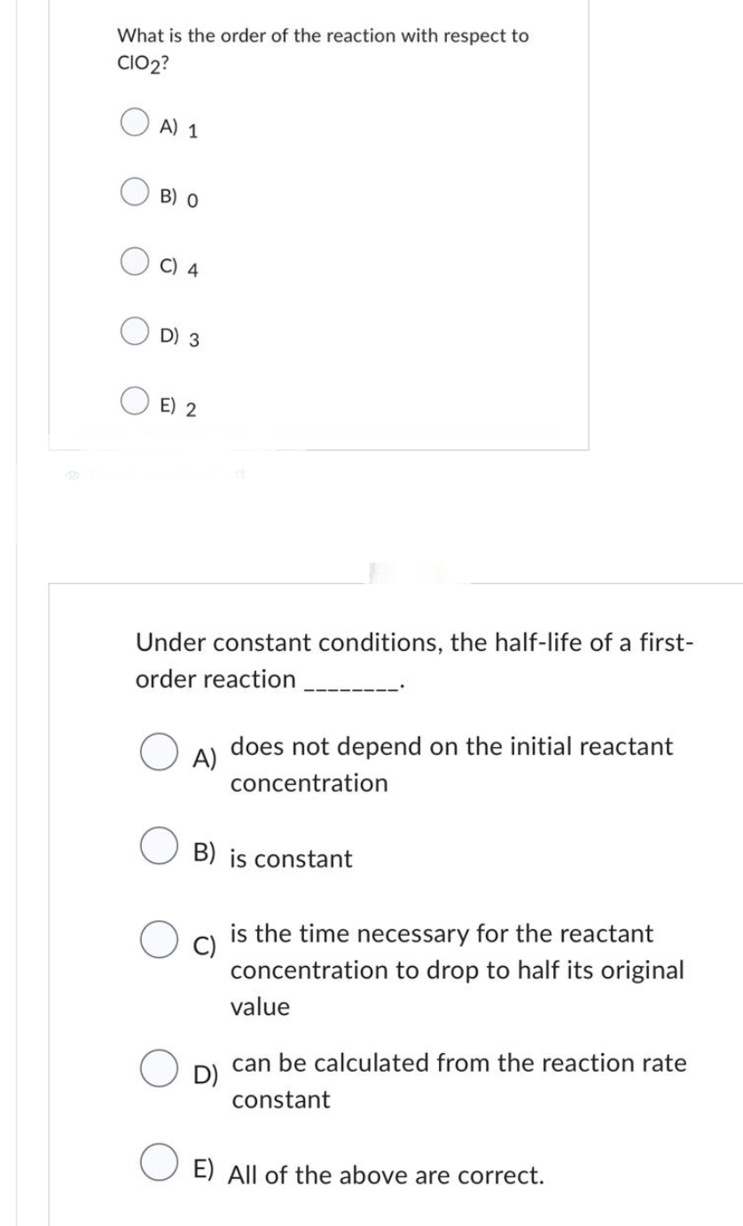 What is the order of the reaction with respect to
CIO2?
A) 1
B) O
C) 4
D) 3
E) 2
Under constant conditions, the half-life of a first-
order reaction
A)
does not depend on the initial reactant
concentration
O
B) is constant
O c)
D)
is the time necessary for the reactant
concentration to drop to half its original
value
can be calculated from the reaction rate
constant
O E) All of the above are correct.