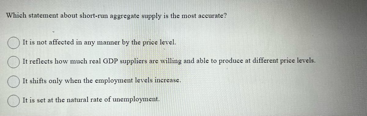 Which statement about short-run aggregate supply is the most accurate?
It is not affected in any manner by the price level.
It reflects how much real GDP suppliers are willing and able to produce at different price levels.
It shifts only when the employment levels increase.
It is set at the natural rate of unemployment.