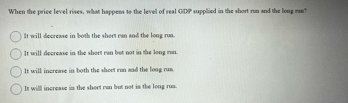 When the price level rises, what happens to the level of real GDP supplied in the short run and the long run?
It will decrease in both the short run and the long run.
It will decrease in the short run but not in the long run.
It will increase in both the short run and the long run.
It will increase in the short run but not in the long run.
