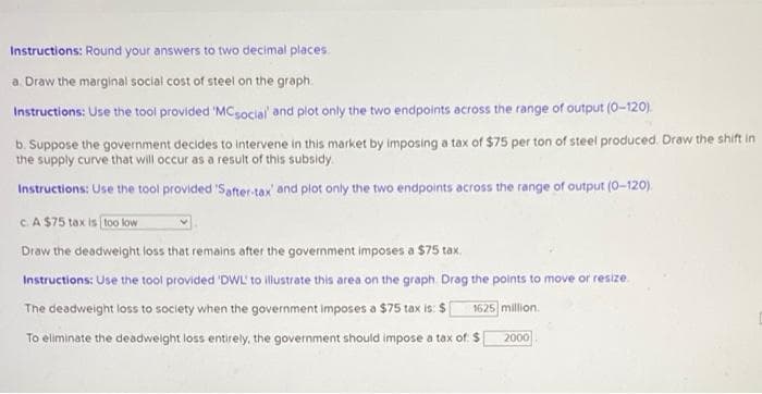 Instructions: Round your answers to two decimal places.
a. Draw the marginal social cost of steel on the graph.
Instructions: Use the tool provided 'MC social and plot only the two endpoints across the range of output (0-120).
b. Suppose the government decides to intervene in this market by imposing a tax of $75 per ton of steel produced. Draw the shift in
the supply curve that will occur as a result of this subsidy.
Instructions: Use the tool provided 'Safter-tax and plot only the two endpoints across the range of output (0-120).
c. A $75 tax is too low
Draw the deadweight loss that remains after the government imposes a $75 tax.
Instructions: Use the tool provided 'DWL' to illustrate this area on the graph. Drag the points to move or resize.
The deadweight loss to society when the government imposes a $75 tax is: $[ 1625 million.
To eliminate the deadweight loss entirely, the government should impose a tax of: $
2000