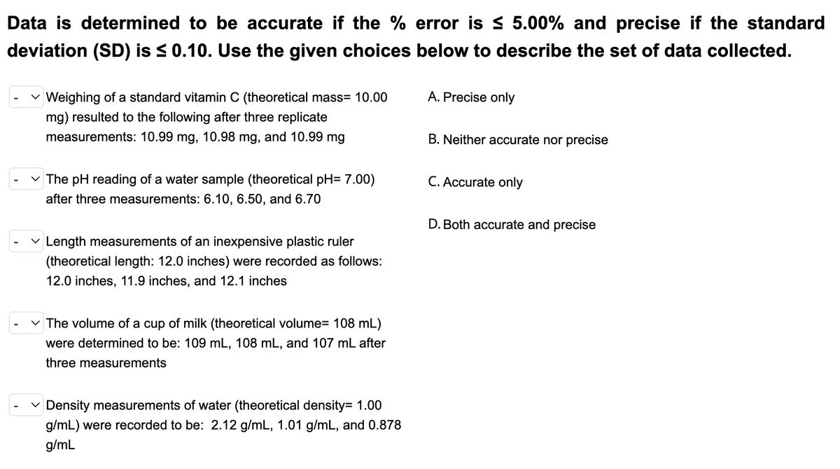 Data is determined to be accurate if the % error is s 5.00% and precise if the standard
deviation (SD) is s 0.10. Use the given choices below to describe the set of data collected.
v Weighing of a standard vitamin C (theoretical mass= 10.00
A. Precise only
mg) resulted to the following after three replicate
measurements: 10.99 mg, 10.98 mg, and 10.99 mg
B. Neither accurate nor precise
The pH reading of a water sample (theoretical pH= 7.00)
C. Accurate only
after three measurements: 6.10, 6.50, and 6.70
D. Both accurate and precise
v Length measurements of an inexpensive plastic ruler
(theoretical length: 12.0 inches) were recorded as follows:
12.0 inches, 11.9 inches, and 12.1 inches
The volume of a cup of milk (theoretical volume= 108 mL)
were determined to be: 109 mL, 108 mL, and 107 mL after
three measurements
v Density measurements of water (theoretical density= 1.00
g/mL) were recorded to be: 2.12 g/mL, 1.01 g/mL, and 0.878
g/mL
