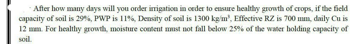 After how many days will you order irrigation in order to ensure healthy growth of crops, if the field
capacity of soil is 29%, PWP is 11%, Density of soil is 1300 kg/m³, Effective RZ is 700 mm, daily Cu is
12 mm. For healthy growth, moisture content must not fall below 25% of the water holding capacity of
soil.