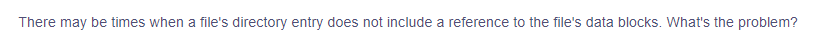 There may be times when a file's directory entry does not include a reference to the file's data blocks. What's the problem?