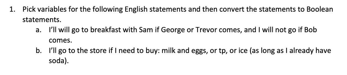 1. Pick variables for the following English statements and then convert the statements to Boolean
statements.
a.
I'll will go to breakfast with Sam if George or Trevor comes, and I will not go if Bob
comes.
b. I'll go to the store if I need to buy: milk and eggs, or tp, or ice (as long as I already have
soda).