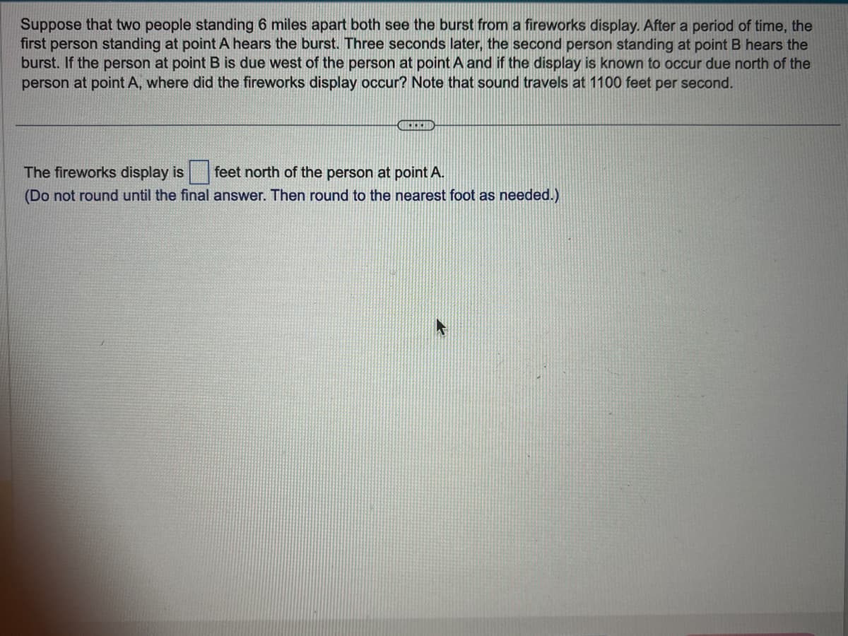 Suppose that two people standing 6 miles apart both see the burst from a fireworks display. After a period of time, the
first person standing at point A hears the burst. Three seconds later, the second person standing at point B hears the
burst. If the person at point B is due west of the person at point A and if the display is known to occur due north of the
person at point A, where did the fireworks display occur? Note that sound travels at 1100 feet per second.
CHEREH
The fireworks display is
feet north of the person at point A.
(Do not round until the final answer. Then round to the nearest foot as needed.)