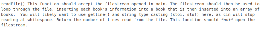 readFile() This function should accept the filestream opened in main. The filestream should then be used to
loop through the file, inserting each book's information into a book that is then inserted into an array of
books. You will likely want to use getline () and string type casting (stoi, stof) here, as cin will stop
reading at whitespace. Return the number of lines read from the file. This function should *not* open the
filestream.