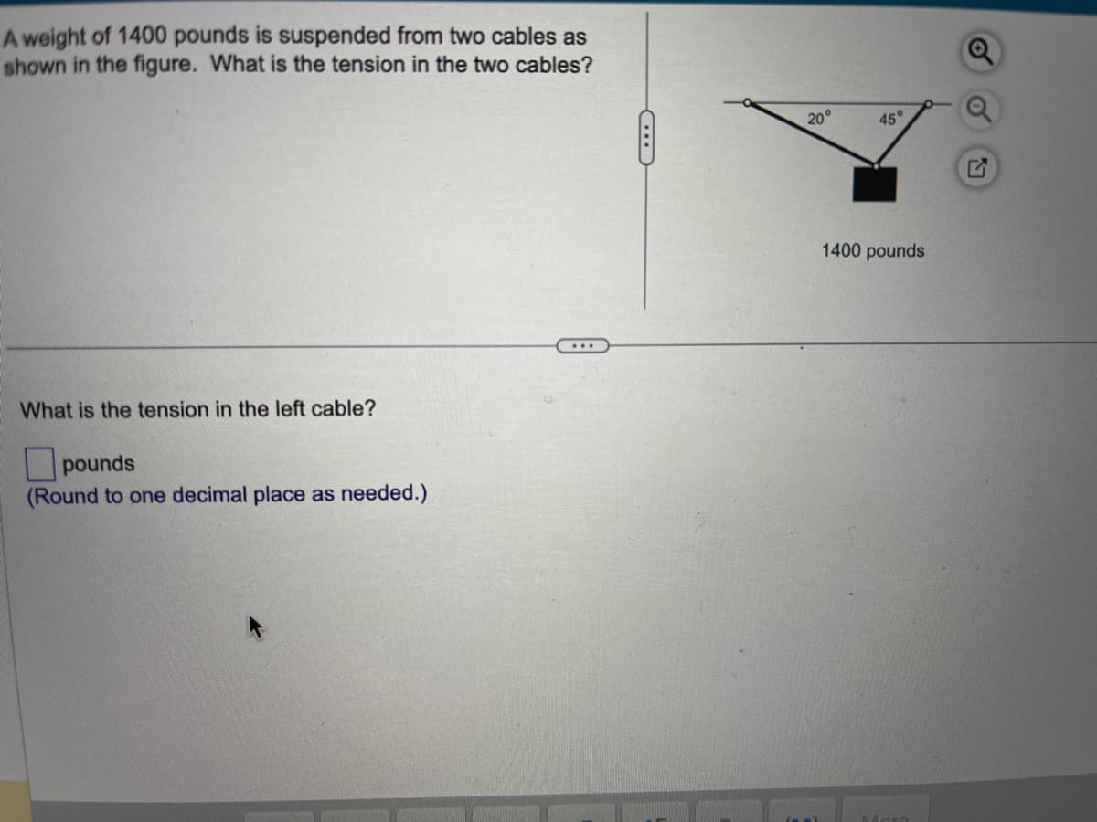 A weight of 1400 pounds is suspended from two cables as
shown in the figure. What is the tension in the two cables?
What is the tension in the left cable?
pounds
(Round to one decimal place as needed.)
20°
45°
1400 pounds