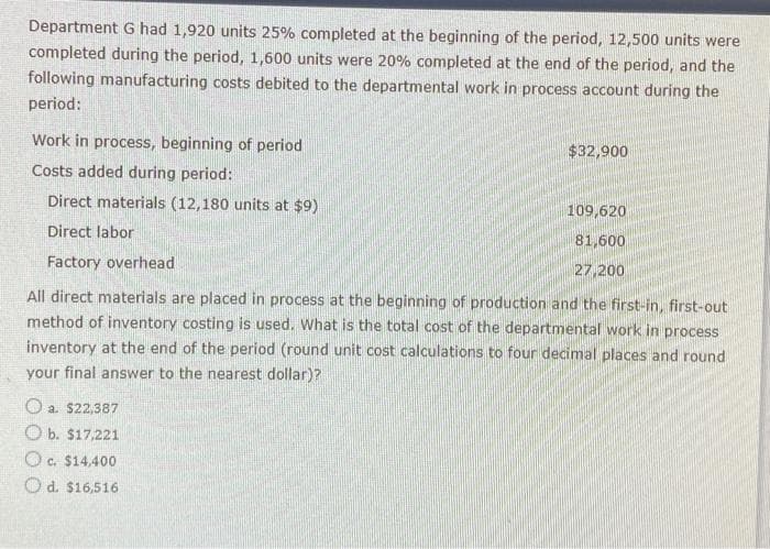 Department G had 1,920 units 25% completed at the beginning of the period, 12,500 units were
completed during the period, 1,600 units were 20% completed at the end of the period, and the
following manufacturing costs debited to the departmental work in process account during the
period:
Work in process, beginning of period
Costs added during period:
Direct materials (12,180 units at $9)
Direct labor
Factory overhead
All direct materials are placed in process at the beginning of production and the first-in, first-out
method of inventory costing is used. What is the total cost of the departmental work in process
inventory at the end of the period (round unit cost calculations to four decimal places and round
your final answer to the nearest dollar)?
a. $22,387
Ob. $17,221
Oc. $14,400
C.
Od. $16,516
$32,900
109,620
81,600
27,200