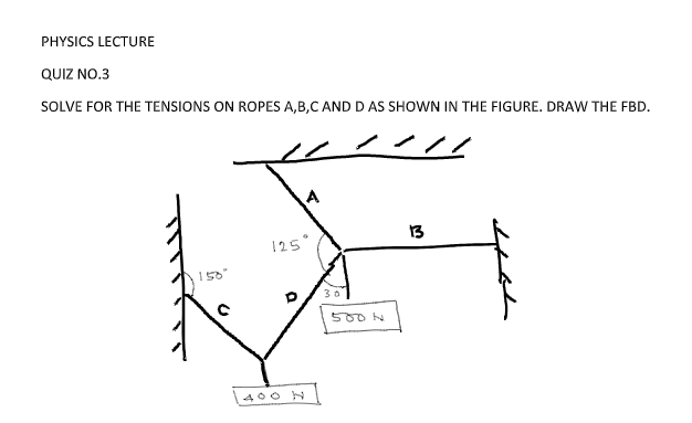 PHYSICS LECTURE
QUIZ NO.3
SOLVE FOR THE TENSIONS ON ROPES A,B,C AND D AS SHOWN IN THE FIGURE. DRAW THE FBD.
13
125°
150"
500 N
400 N
