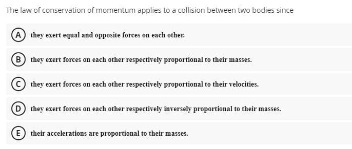 The law of conservation of momentum applies to a collision between two bodies since
A they exert equal and opposite forces on each other.
B they exert forces on each other respectively proportional to their masses.
they exert forces on each other respectively proportional to their velocities.
D they exert forces on each other respectively inversely proportional to their masses.
E) their accelerations are proportional to their masses.
