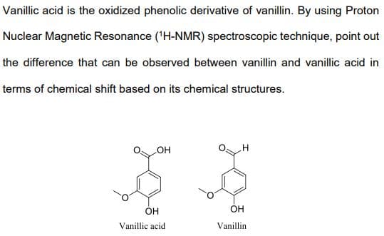Vanillic acid is the oxidized phenolic derivative of vanillin. By using Proton
Nuclear Magnetic Resonance ('H-NMR) spectroscopic technique, point out
the difference that can be observed between vanillin and vanillic acid in
terms of chemical shift based on its chemical structures.
но
Он
Vanillic acid
Vanillin
