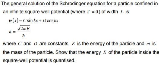 The general solution of the Schrodinger equation for a particle confined in
an infinite square-well potential (where V = 0) of width L is
w(x)= C sin kx + Dcos kx
V2mE
k
where C and D are constants, E is the energy of the particle and m is
the mass of the particle. Show that the energy E of the particle inside the
square-well potential is quantised.
