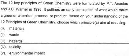 The 12 key principles of Green Chemistry. were formulated by P.T. Anastas
and J.C. Warner in 1998. It outlines an early conception of what would make
a greener chemical, process, or product. Based on your understanding of the
12 Principles of Green Chemistry, choose which principle(s) aim at reducing:
(i). materials
(ii). waste
(ii). hazards
(iv). toxicity
(v). environmental impact
