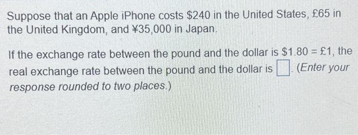 Suppose that an Apple iPhone costs $240 in the United States, £65 in
the United Kingdom, and ¥35,000 in Japan.
If the exchange rate between the pound and the dollar is $1.80 = £1, the
real exchange rate between the pound and the dollar is. (Enter your
response rounded to two places.)