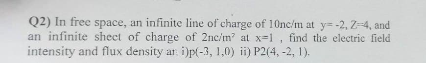 Q2) In free space, an infinite line of charge of 10nc/m at y= -2, Z=4, and
an infinite sheet of charge of 2nc/m² at x=1, find the electric field
intensity and flux density ar. i)p(-3, 1,0) ii) P2(4, -2, 1).